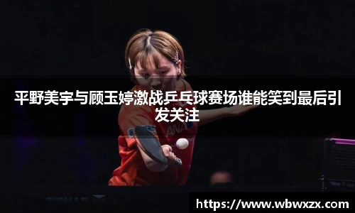 平野美宇与顾玉婷激战乒乓球赛场谁能笑到最后引发关注
